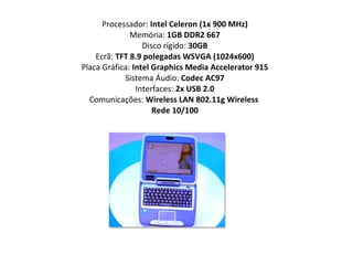 Processador:  Intel Celeron (1x 900 MHz) Memória:  1GB DDR2 667 Disco rígido:  30GB Ecrã:  TFT 8.9 polegadas WSVGA (1024x600) Placa Gráfica:  Intel Graphics Media Accelerator 915 Sistema Áudio:  Codec AC97 Interfaces:  2x USB 2.0 Comunicações:  Wireless LAN 802.11g Wireless  Rede 10/100 