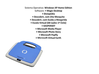 Sistema Operativo:  Windows XP Home Edition Software:  • Magic Desktop • Diciopédia • Descobrir, com Zito Mosquito • Descobrir, com Guida a Margarida • Escola Virtual (68 Lições 1º Ciclo) • KASPERSKY • Microsoft Media Player • Microsoft Photo Story • Microsoft Popfly • Microsoft Virtual Earth 