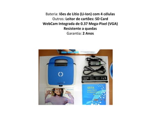 Bateria:  Iões de Lítio (Li-Ion) com 4 células Outros:  Leitor de cartões: SD Card WebCam Integrada de 0.37 Mega-Pixel (VGA) Resistente a quedas Garantia:  2 Anos 