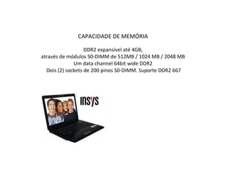 CAPACIDADE DE MEMÓRIA DDR2 expansível até 4GB, através de módulos S0-DIMM de 512MB / 1024 MB / 2048 MB  Um data channel 64bit wide DDR2   Dois (2) sockets de 200 pinos S0-DIMM. Suporte DDR2 667 