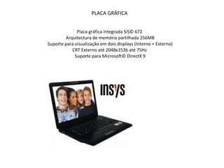PLACA GRÁFICA Placa gráfica integrada SiS© 672  Arquitectura de memória partilhada 256MB  Suporte para visualização em dois displays (Interno + Externo)  CRT Externo até 2048x1536 até 75Hz   Suporte para Microsoft© DirectX 9 
