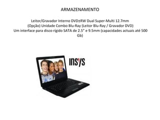 ARMAZENAMENTO Leitor/Gravador Interno DVD±RW Dual Super-Multi 12.7mm  (Opção) Unidade Combo Blu-Ray (Leitor Blu-Ray / Gravador DVD)  Um interface para disco rígido SATA de 2.5” e 9.5mm (capacidades actuais até 500 Gb) 