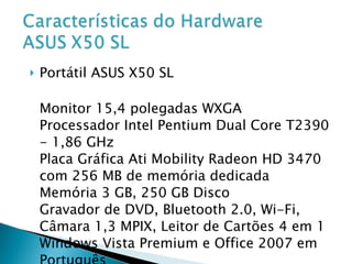 Portátil ASUS X50 SL Monitor 15,4 polegadas WXGA Processador Intel Pentium Dual Core T2390 - 1,86 GHz Placa Gráfica Ati Mobility Radeon HD 3470 com 256 MB de memória dedicada Memória 3 GB, 250 GB Disco Gravador de DVD, Bluetooth 2.0, Wi-Fi, Câmara 1,3 MPIX, Leitor de Cartões 4 em 1 Windows Vista Premium e Office 2007 em Português Bateria 240v-50-60Hz (1,5 A) 