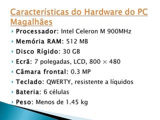 Processador:  Intel Celeron M 900MHz Memória RAM:  512 MB Disco Rígido:  30 GB Ecrã:  7 polegadas, LCD, 800 × 480 Câmara frontal:  0.3 MP Teclado:  QWERTY, resistente a líquidos Bateria:  6 células Peso:  Menos de 1.45 kg 