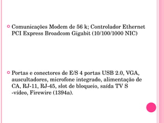 Comunicações Modem de 56 k; Controlador Ethernet PCI Express Broadcom Gigabit (10/100/1000 NIC) Portas e conectores de E/S 4 portas USB 2.0, VGA, auscultadores, microfone integrado, alimentação de CA, RJ-11, RJ-45, slot de bloqueio, saída TV S  -vídeo, Firewire (1394a). 