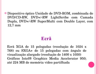 Dispositivo óptico Unidade de DVD-ROM, combinada de DVD/CD-RW, DVD+/-RW LightScribe com Camada Dupla, DVD+/-RW SuperMulti com Double Layer, com 12,7 mm Ecrã XGA de 15 polegadas (resolução de 1024 x 768) ou SXGA+ de 15 polegadas com ângulo de visualização alargado (resolução de 1400 x 1050) Gráficos Intel® Graphics Media Accelerator 950; até 224 MB de memória vídeo partilhada Ecrã 