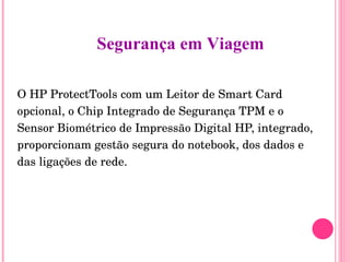 O HP ProtectTools com um Leitor de Smart Card opcional, o Chip Integrado de Segurança TPM e o Sensor Biométrico de Impressão Digital HP, integrado, proporcionam gestão segura do notebook, dos dados e das ligações de rede. Segurança em Viagem 