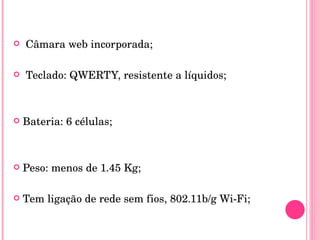 Câmara web incorporada; Teclado: QWERTY, resistente a líquidos; Bateria: 6 células;  Peso: menos de 1.45 Kg;  Tem ligação de rede sem fios, 802.11b/g Wi-Fi; 