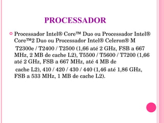 PROCESSADOR Processador Intel® Core™ Duo ou Processador Intel® Core™2 Duo ou Processador Intel® Celeron® M T2300e / T2400 / T2500 (1,66 até 2 GHz, FSB a 667 MHz, 2 MB de cache L2), T5500 / T5600 / T7200 (1,66 até 2 GHz, FSB a 667 MHz, até 4 MB de cache L2), 410 / 420 / 430 / 440 (1,46 até 1,86 GHz, FSB a 533 MHz, 1 MB de cache L2). 