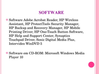 SOFTWARE Software Adobe Acrobat Reader, HP Wireless Assistant, HP ProtectTools Security Manager, HP Backup and Recovery Manager, HP Mobile Printing Driver, HP One-Touch Button Software, HP Help and Support Center, Synaptics Touchpad Driver, Sonic Digital Media Plus, Intervideo WinDVD 5 Software em CD-ROM: Microsoft Windows Media Player 10 