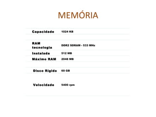 MEMÓRIA Capacidade  1024 KB RAM tecnologia DDR2 SDRAM - 533 MHz  Instalada RAM  512 MB Máximo RAM  2048 MB Disco Rígido  60 GB  Velocidade  5400 rpm 