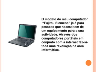 O modelo do meu computador  “Fujitsu Siemens” já é para pessoas que necessitam de um equipamento para a sua actividade. Através dos computadores portáteis em conjunto com a internet fez-se toda uma revolução na área informática. 