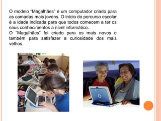 O modelo “Magalhães” é um computador criado para as camadas mais jovens. O início do percurso escolar é a idade indicada para que todos comecem a ter os seus conhecimentos a nível informático. O “Magalhães” foi criado para os mais novos e também para satisfazer a curiosidade dos mais velhos. 