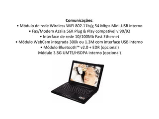 Comunicações : • Módulo de rede Wireless WiFi 802.11b/g 54 Mbps Mini-USB interno • Fax/Modem Azalia 56K Plug & Play compatível v.90/92 • Interface de rede 10/100Mb Fast Ethernet • Módulo WebCam integrada 300k ou 1.3M com interface USB interno  • Módulo Bluetooth™ v2.0 + EDR (opcional) Módulo 3.5G UMTS/HSDPA interno (opcional) 