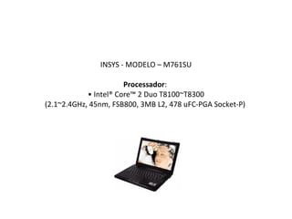 INSYS - MODELO – M761SU Processador :  • Intel® Core™ 2 Duo T8100~T8300 (2.1~2.4GHz, 45nm, FSB800, 3MB L2, 478 uFC-PGA Socket-P)  