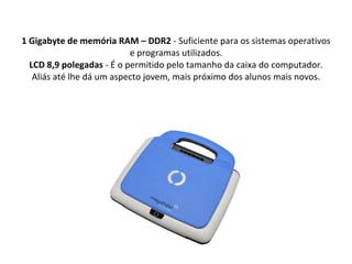 1 Gigabyte de memória RAM – DDR2  - Suficiente para os sistemas operativos e programas utilizados. LCD 8,9 polegadas  - É o permitido pelo tamanho da caixa do computador. Aliás até lhe dá um aspecto jovem, mais próximo dos alunos mais novos. 