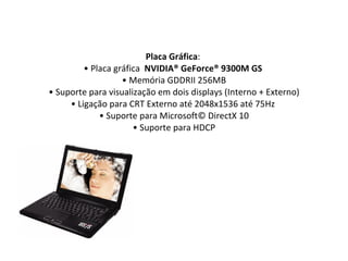Placa Gráfica :  • Placa gráfica   NVIDIA® GeForce® 9300M GS  • Memória GDDRII 256MB • Suporte para visualização em dois displays (Interno + Externo) • Ligação para CRT Externo até 2048x1536 até 75Hz  • Suporte para Microsoft© DirectX 10 • Suporte para HDCP 
