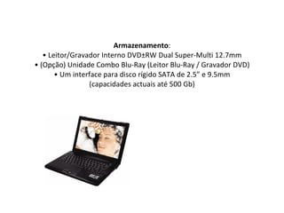 Armazenamento : • Leitor/Gravador Interno DVD±RW Dual Super-Multi 12.7mm • (Opção) Unidade Combo Blu-Ray (Leitor Blu-Ray / Gravador DVD) • Um interface para disco rígido SATA de 2.5” e 9.5mm (capacidades actuais até 500 Gb) 