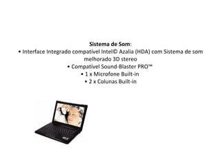 Sistema de Som : • Interface Integrado compatível Intel© Azalia (HDA) com Sistema de som melhorado 3D stereo • Compatível Sound-Blaster PRO™  • 1 x Microfone Built-in  • 2 x Colunas Built-in 