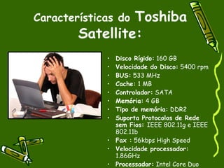 Toshiba
Características do
        Satellite:
             • Disco Rígido: 160 GB
             • Velocidade do Disco: 5400 rpm
             • BUS: 533 MHz
             • Cache: 1 MB
             • Controlador: SATA
             • Memória: 4 GB
             • Tipo de memória: DDR2
             • Suporta Protocolos de Rede
               sem Fios: IEEE 802.11g e IEEE
               802.11b
             • Fax : 56kbps High Speed
             • Velocidade processador:
               1.86GHz
             • Processador: Intel Core Duo
 