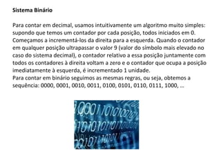 Sistema Binário Para contar em decimal, usamos intuitivamente um algoritmo muito simples: supondo que temos um contador por cada posição, todos iniciados em 0. Começamos a incrementá-los da direita para a esquerda. Quando o contador em qualquer posição ultrapassar o valor 9 (valor do símbolo mais elevado no caso do sistema decimal), o contador relativo a essa posição juntamente com todos os contadores à direita voltam a zero e o contador que ocupa a posição imediatamente à esquerda, é incrementado 1 unidade.  Para contar em binário seguimos as mesmas regras, ou seja, obtemos a sequência: 0000, 0001, 0010, 0011, 0100, 0101, 0110, 0111, 1000, … 