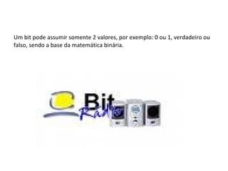 Um bit pode assumir somente 2 valores, por exemplo: 0 ou 1, verdadeiro ou falso, sendo a base da matemática binária. 