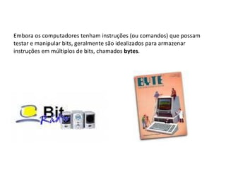 Embora os computadores tenham instruções (ou comandos) que possam testar e manipular bits, geralmente são idealizados para armazenar instruções em múltiplos de bits, chamados  bytes .  