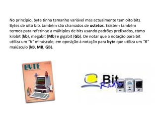 No princípio, byte tinha tamanho variável mas actualmente tem oito bits. Bytes de oito bits também são chamados de  octetos . Existem também termos para referir-se a múltiplos de bits usando padrões prefixados, como kilobit ( kb ), megabit ( Mb ) e gigabit ( Gb ). De notar que a notação para bit utiliza um  "b"  minúsculo, em oposição à notação para  byte  que utiliza um  "B"  maiúsculo ( kB ,  MB ,  GB ). 