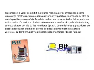 Fisicamente, o valor de um bit é, de uma maneira geral, armazenado como uma carga eléctrica acima ou abaixo de um nível padrão armazenada dentro de um dispositivo de memória. Mas bits podem ser representados fisicamente por vários meios. Os meios e técnicas commumente usados são: pela electricidade, como já citado, por via da luz (em fibras ópticas, ou em leitores e gravadores de discos ópticos por exemplo), por via de ondas electromagnéticas (rede wireless), ou também, por via de polarização magnética (discos rígidos). 
