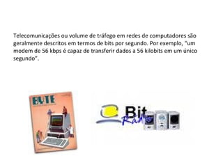 Telecomunicações ou volume de tráfego em redes de computadores são geralmente descritos em termos de bits por segundo. Por exemplo, “um modem de 56 kbps é capaz de transferir dados a 56 kilobits em um único segundo”. 