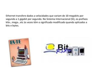 Ethernet transfere dados a velocidades que variam de 10 megabits por segundo a 1 gigabit por segundo. No Sistema Internacional (SI), os prefixos kilo-, mega-, etc às vezes têm o significado modificado quando aplicados a bits e bytes. 