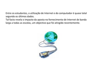 Entre os estudantes, a utilização de Internet e do computador é quase total segundo os últimos dados. Tal facto revela o impacto da aposta no fornecimento de Internet de banda larga a todas as escolas, um objectivo que foi atingido recentemente. 