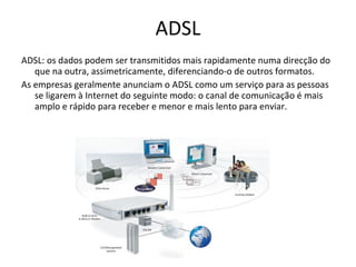 ADSL: os dados podem ser transmitidos mais rapidamente numa direcção do que na outra, assimetricamente, diferenciando-o de outros formatos. As empresas geralmente anunciam o ADSL como um serviço para as pessoas se ligarem à Internet do seguinte modo: o canal de comunicação é mais amplo e rápido para receber e menor e mais lento para enviar. ADSL 