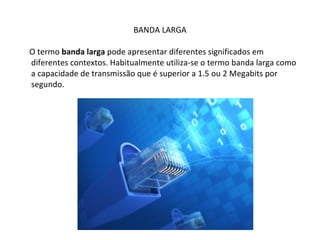 BANDA LARGA O termo  banda larga  pode apresentar diferentes significados em diferentes contextos. Habitualmente utiliza-se o termo banda larga como a capacidade de transmissão que é superior a 1.5 ou 2 Megabits por segundo. 