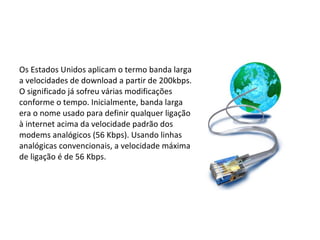 Os Estados Unidos aplicam o termo banda larga a velocidades de download a partir de 200kbps. O significado já sofreu várias modificações conforme o tempo. Inicialmente, banda larga era o nome usado para definir qualquer ligação à internet acima da velocidade padrão dos modems analógicos (56 Kbps). Usando linhas analógicas convencionais, a velocidade máxima de ligação é de 56 Kbps. 