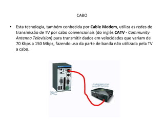 CABO Esta tecnologia, também conhecida por  Cable Modem , utiliza as redes de transmissão de TV por cabo convencionais (do inglês  CATV  -  Community Antenna Television ) para transmitir dados em velocidades que variam de 70 Kbps a 150 Mbps, fazendo uso da parte de banda não utilizada pela TV a cabo. 