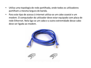 Utiliza uma topologia de rede partilhada, onde todos os utilizadores partilham a mesma largura de banda. Para este tipo de acesso à internet utiliza-se um cabo coaxial e um modem. O computador do utilizador deve estar equipado com placa de rede Ethernet. Nela liga-se um cabo e a outra extremidade desse cabo deve ser ligada ao modem. 