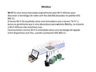 Wireless Wi-Fi  foi uma marca licenciada originalmente pela Wi-Fi Alliance para descrever a tecnologia de redes sem fios (WLAN) baseadas no padrão IEEE 802.11. O termo Wi-Fi foi escolhido como uma brincadeira com o termo "Hi-Fi" e pensa-se geralmente que é uma abreviatura para  wi reless  fi delity, no entanto a Wi-Fi Alliance não reconhece isso. Commumente o termo Wi-Fi é entendido como uma tecnologia de ligação entre dispositivos sem fios, usando o protocolo IEEE 802.11. 