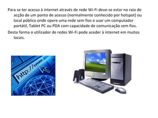 Para se ter acesso à internet através de rede Wi-Fi deve-se estar no raio de acção de um ponto de acesso (normalmente conhecido por hotspot) ou local público onde opere uma rede sem fios e usar um computador portátil, Tablet PC ou PDA com capacidade de comunicação sem fios. Desta forma o utilizador de redes Wi-Fi pode aceder à internet em muitos locais. 