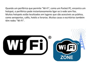 Quando um periférico que permite "Wi-Fi", como um Pocket PC, encontra um hotspot, o periférico pode instantaneamente ligar-se à rede sem fios. Muitos hotspots estão localizados em lugares que são acessíveis ao público, como aeroportos, cafés, hotéis e livrarias. Muitas casas e escritórios também têm redes "Wi-Fi". 