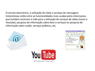 O correio electrónico, a utilização de  chats  e serviços de mensagens instantâneas estão entre as funcionalidades mais usadas pelos internautas, que também recorrem à rede para a utilização de serviços de vídeo (como o Youtube), pesquisa de informação sobre bens e serviços ou pesquisa de informação sobre saúde, serviços públicos, etc. 