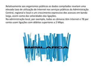 Relativamente aos organismos públicos os dados compilados revelam uma elevada taxa de utilização de Internet nos serviços públicos da Administração Central, regional e local e um crescimento expressivo dos acessos em banda larga, assim como das velocidades das ligações. Na administração local, por exemplo, todas as câmaras têm Internet e 78 por cento usam ligações com débitos superiores a 2 Mbps. 