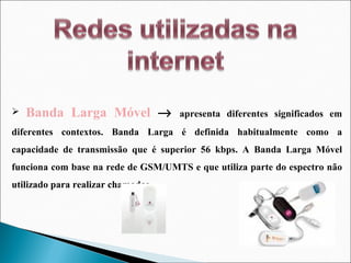 Banda Larga Móvel     apresenta diferentes significados em diferentes contextos. Banda Larga é definida habitualmente como a capacidade de transmissão que é superior 56 kbps. A Banda Larga Móvel funciona com base na rede de GSM/UMTS e que utiliza parte do espectro não utilizado para realizar chamadas. 
