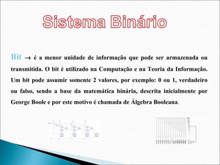 Bit    é a menor unidade de informação que pode ser armazenada ou transmitida. O bit é utilizado na Computação e na Teoria da Informação. Um bit pode assumir somente 2 valores, por exemplo: 0 ou 1, verdadeiro ou falso, sendo a base da matemática binária, descrita inicialmente por George Boole e por este motivo é chamada de Álgebra Booleana .  