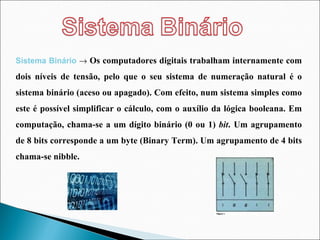 Sistema Binário     Os computadores digitais trabalham internamente com dois níveis de tensão, pelo que o seu sistema de numeração natural é o sistema binário (aceso ou apagado). Com efeito, num sistema simples como este é possível simplificar o cálculo, com o auxílio da lógica booleana. Em computação, chama-se a um dígito binário (0 ou 1)  bit .   Um agrupamento de 8 bits corresponde a um byte (Binary Term). Um agrupamento de 4 bits chama-se nibble. 