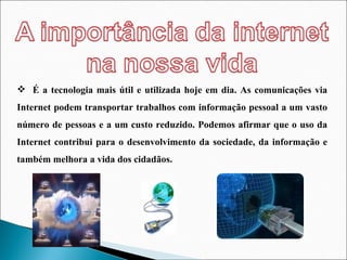 É a tecnologia mais útil e utilizada hoje em dia. As comunicações via Internet podem transportar trabalhos com informação pessoal a um vasto número de pessoas e a um custo reduzido. Podemos afirmar que o uso da Internet contribui para o desenvolvimento da sociedade, da informação e também melhora a vida dos cidadãos. 