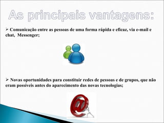 Comunicação entre as pessoas de uma forma rápida e eficaz, via e-mail e chat,  Messenger; Novas oportunidades para constituir redes de pessoas e de grupos, que não eram possíveis antes do aparecimento das novas tecnologias; 