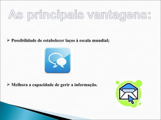 Possibilidade de estabelecer laços à escala mundial; Melhora a capacidade de gerir a informação.  