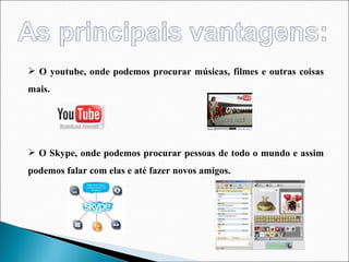 O youtube, onde podemos procurar músicas, filmes e outras coisas mais. O Skype, onde podemos procurar pessoas de todo o mundo e assim podemos falar com elas e até fazer novos amigos.  