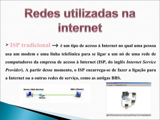 ISP tradicional     é um tipo de acesso à Internet no qual uma pessoa usa um modem e uma linha telefónica para se ligar a um nó de uma rede de computadores da empresa de acesso à Internet (ISP, do inglês  Internet Service Provider ). A partir desse momento, o ISP encarrega-se de fazer a ligação para a Internet ou a outras redes de serviço, como as antigas BBS.  